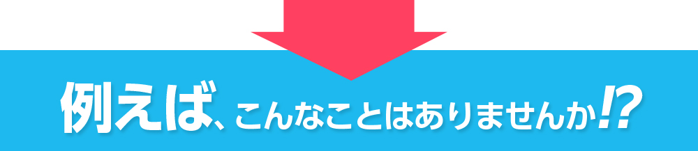 例えば、こんなことはありませんか!?